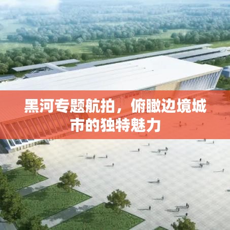 黑河專(zhuān)題航拍，俯瞰邊境城市的獨(dú)特魅力