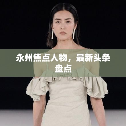 永州焦點(diǎn)人物，最新頭條盤(pán)點(diǎn)