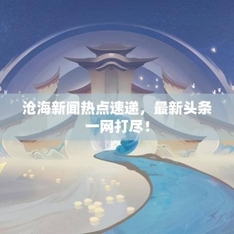 滄海新聞熱點速遞，最新頭條一網(wǎng)打盡！