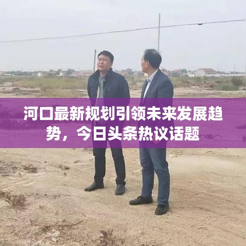 河口最新規(guī)劃引領未來發(fā)展趨勢，今日頭條熱議話題