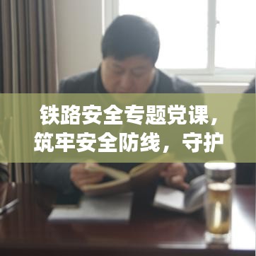 鐵路安全專題黨課，筑牢安全防線，守護(hù)鐵路生命線