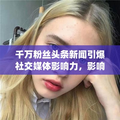 千萬(wàn)粉絲頭條新聞引爆社交媒體影響力，影響力再掀熱潮！