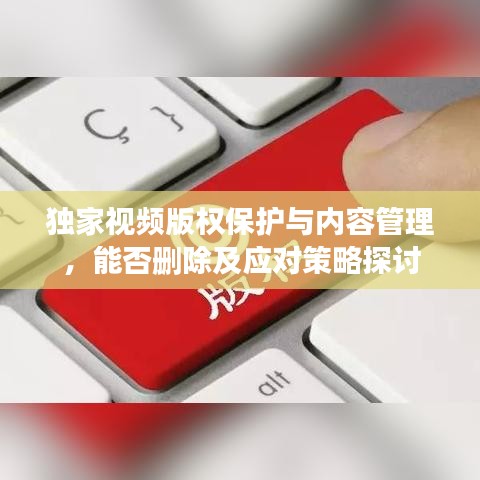 獨家視頻版權(quán)保護(hù)與內(nèi)容管理，能否刪除及應(yīng)對策略探討