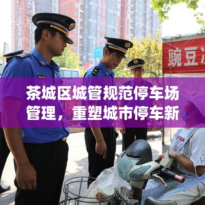 茶城區(qū)城管規(guī)范停車場(chǎng)管理，重塑城市停車新秩序